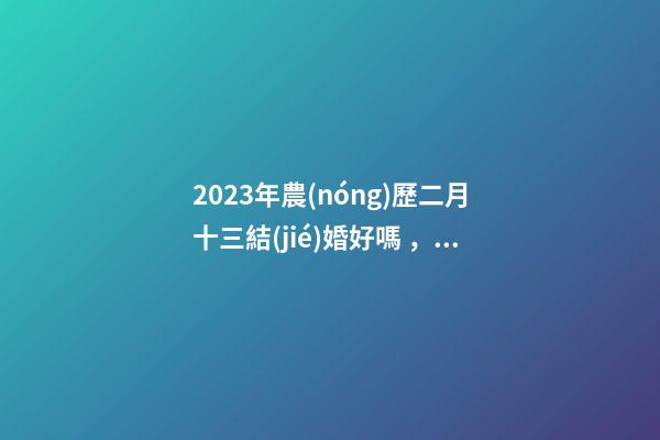 2023年農(nóng)歷二月十三結(jié)婚好嗎，宜嫁娶嗎